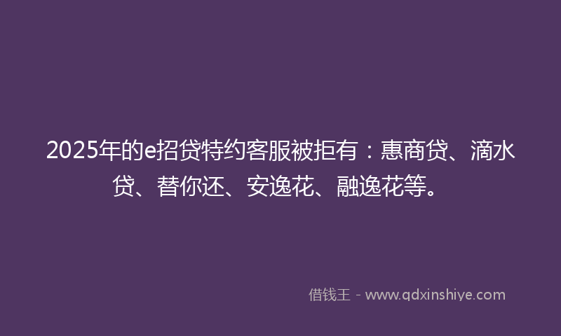 2025年的e招贷特约客服被拒有：惠商贷、滴水贷、替你还、安逸花、融逸花等。