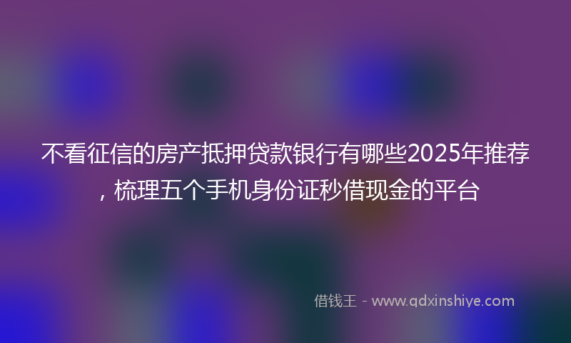 不看征信的房产抵押贷款银行有哪些2025年推荐，梳理五个手机身份证秒借现金的平台