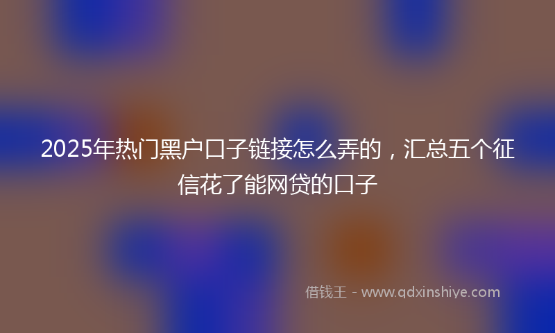 2025年热门黑户口子链接怎么弄的，汇总五个征信花了能网贷的口子
