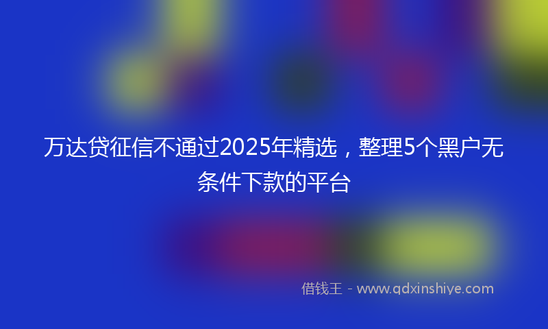 万达贷征信不通过2025年精选，整理5个黑户无条件下款的平台
