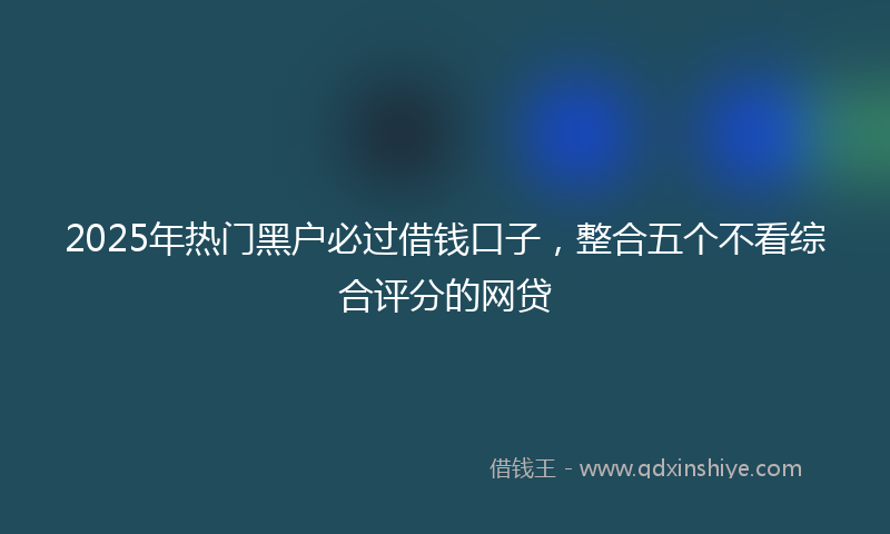 2025年热门黑户必过借钱口子，整合五个不看综合评分的网贷