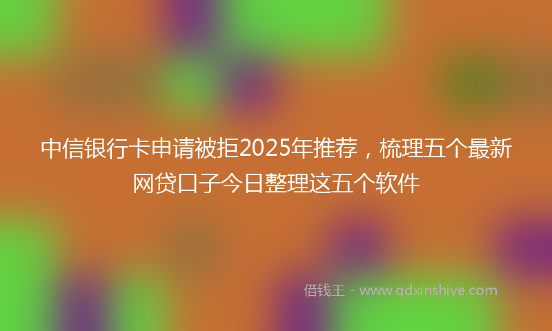 中信银行卡申请被拒2025年推荐，梳理五个最新网贷口子今日整理这五个软件