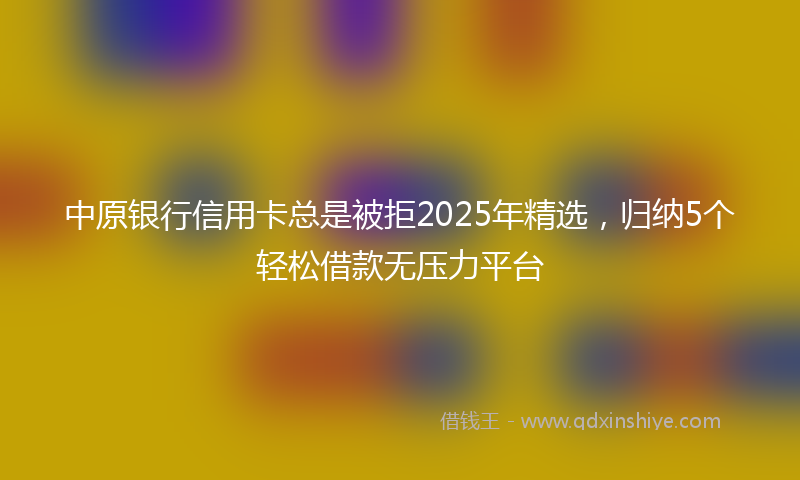 中原银行信用卡总是被拒2025年精选，归纳5个轻松借款无压力平台