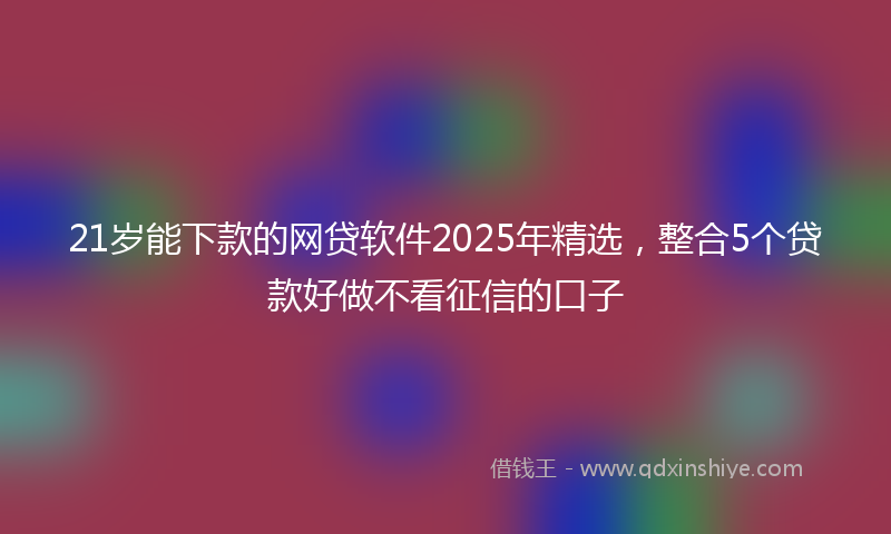 21岁能下款的网贷软件2025年精选，整合5个贷款好做不看征信的口子
