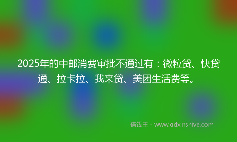 2025年的中邮消费审批不通过有：微粒贷、快贷通、拉卡拉、我来贷、美团生活费等。