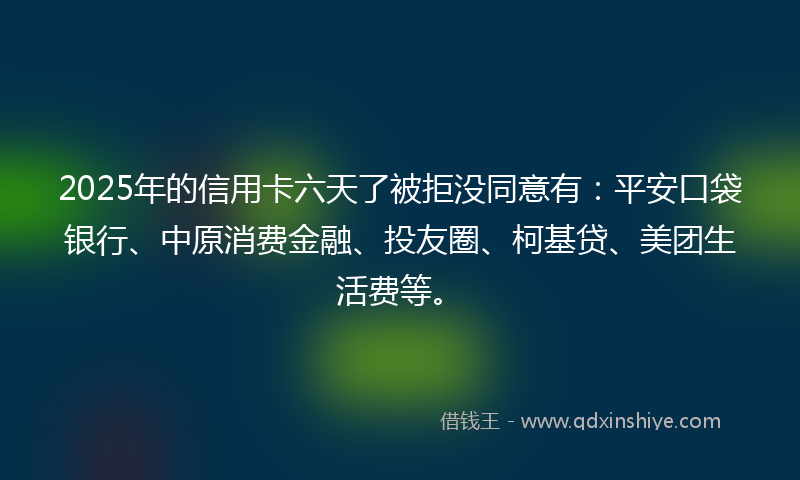 2025年的信用卡六天了被拒没同意有：平安口袋银行、中原消费金融、投友圈、柯基贷、美团生活费等。