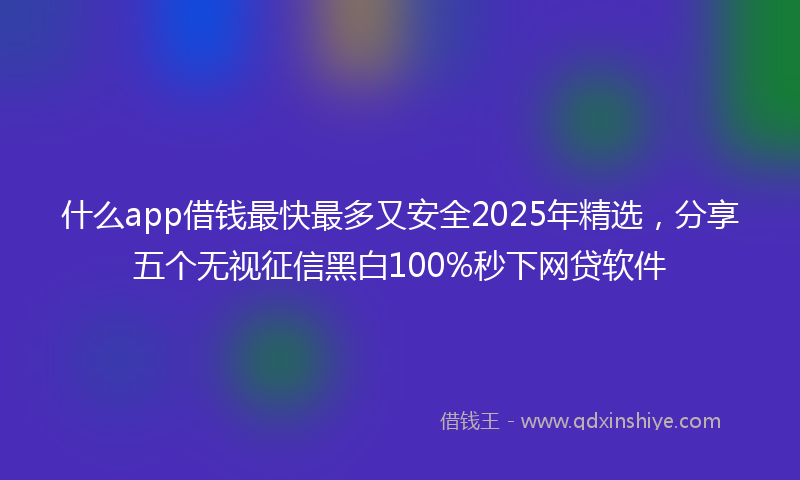 什么app借钱最快最多又安全2025年精选，分享五个无视征信黑白100%秒下网贷软件