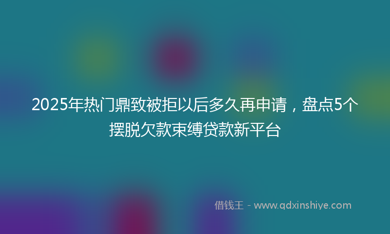 2025年热门鼎致被拒以后多久再申请，盘点5个摆脱欠款束缚贷款新平台