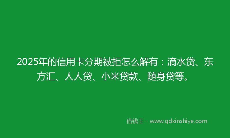 2025年的信用卡分期被拒怎么解有：滴水贷、东方汇、人人贷、小米贷款、随身贷等。