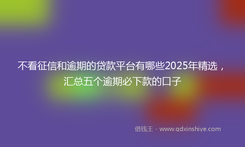 不看征信和逾期的贷款平台有哪些2025年精选，汇总五个逾期必下款的口子