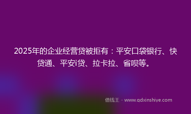 2025年的企业经营贷被拒有：平安口袋银行、快贷通、平安i贷、拉卡拉、省呗等。