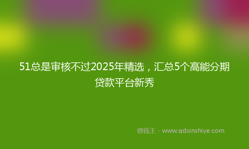 51总是审核不过2025年精选，汇总5个高能分期贷款平台新秀