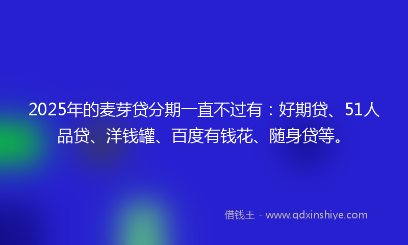 2025年的麦芽贷分期一直不过有：好期贷、51人品贷、洋钱罐、百度有钱花、随身贷等。
