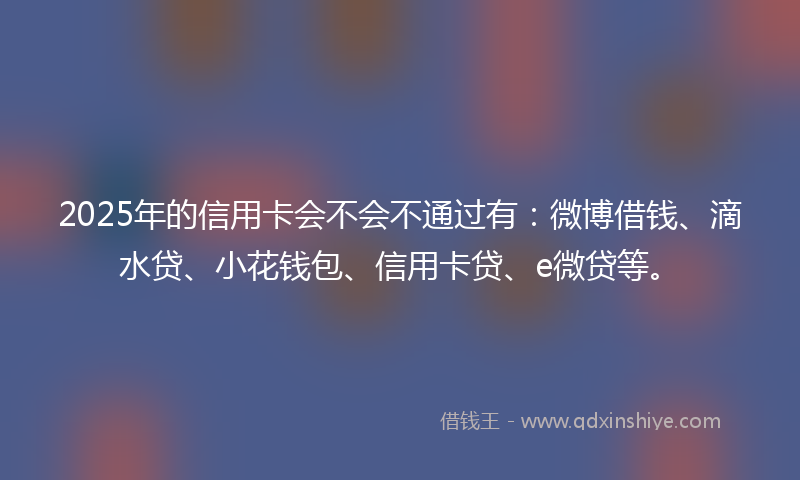 2025年的信用卡会不会不通过有：微博借钱、滴水贷、小花钱包、信用卡贷、e微贷等。