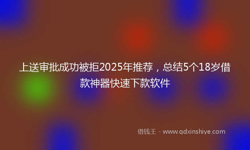 上送审批成功被拒2025年推荐，总结5个18岁借款神器快速下款软件