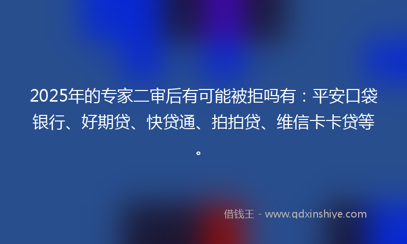 2025年的专家二审后有可能被拒吗有：平安口袋银行、好期贷、快贷通、拍拍贷、维信卡卡贷等。
