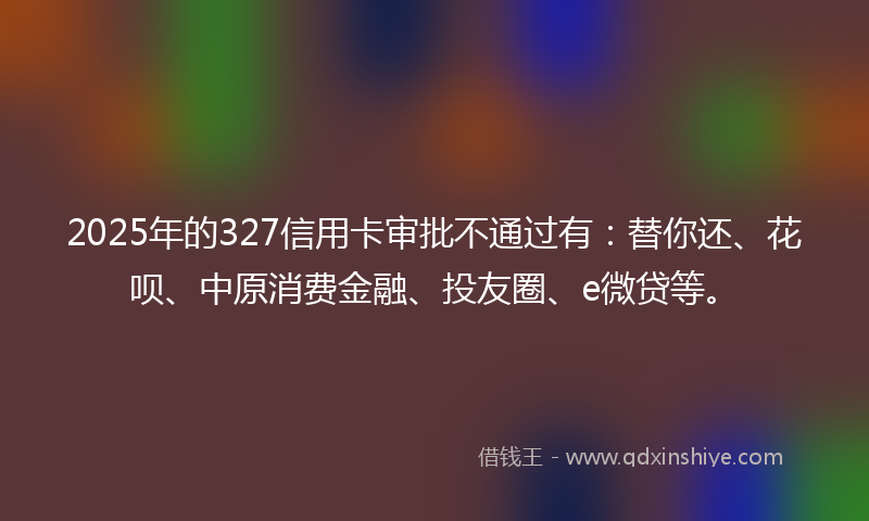 2025年的327信用卡审批不通过有：替你还、花呗、中原消费金融、投友圈、e微贷等。