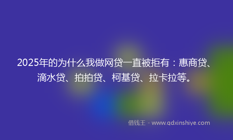 2025年的为什么我做网贷一直被拒有：惠商贷、滴水贷、拍拍贷、柯基贷、拉卡拉等。