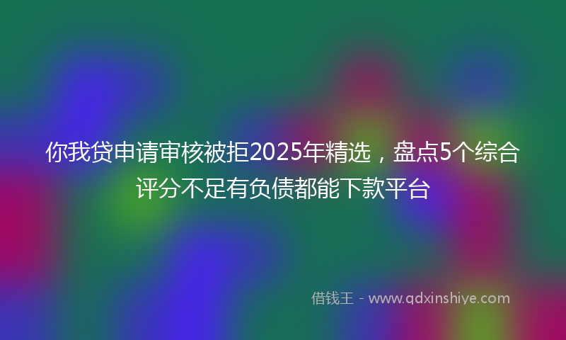你我贷申请审核被拒2025年精选，盘点5个综合评分不足有负债都能下款平台