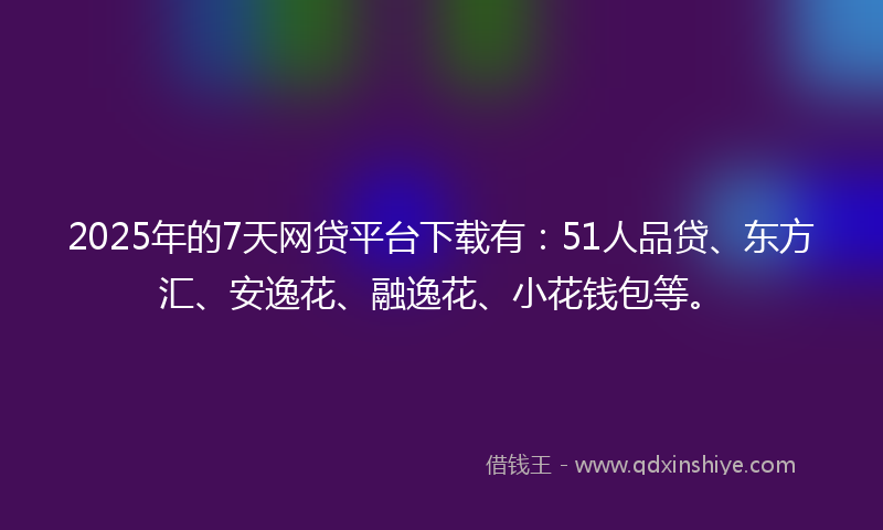 2025年的7天网贷平台下载有：51人品贷、东方汇、安逸花、融逸花、小花钱包等。