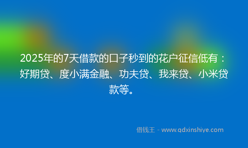2025年的7天借款的口子秒到的花户征信低有：好期贷、度小满金融、功夫贷、我来贷、小米贷款等。