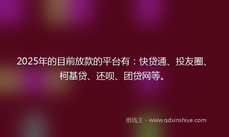 2025年的目前放款的平台有：快贷通、投友圈、柯基贷、还呗、团贷网等。