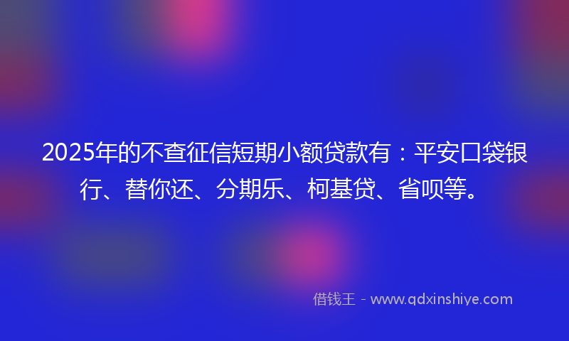 2025年的不查征信短期小额贷款有：平安口袋银行、替你还、分期乐、柯基贷、省呗等。