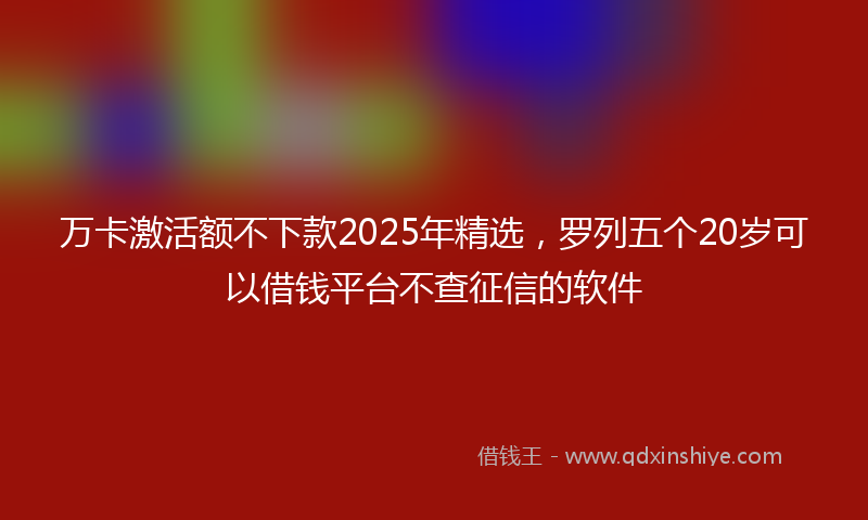 万卡激活额不下款2025年精选，罗列五个20岁可以借钱平台不查征信的软件