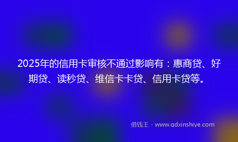 2025年的信用卡审核不通过影响有：惠商贷、好期贷、读秒贷、维信卡卡贷、信用卡贷等。