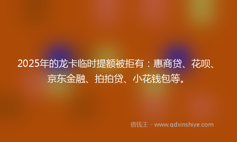 2025年的龙卡临时提额被拒有：惠商贷、花呗、京东金融、拍拍贷、小花钱包等。