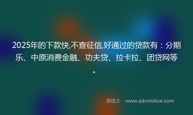 2025年的下款快,不查征信,好通过的贷款有：分期乐、中原消费金融、功夫贷、拉卡拉、团贷网等。