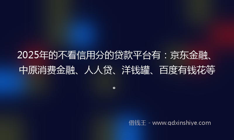 2025年的不看信用分的贷款平台有：京东金融、中原消费金融、人人贷、洋钱罐、百度有钱花等。