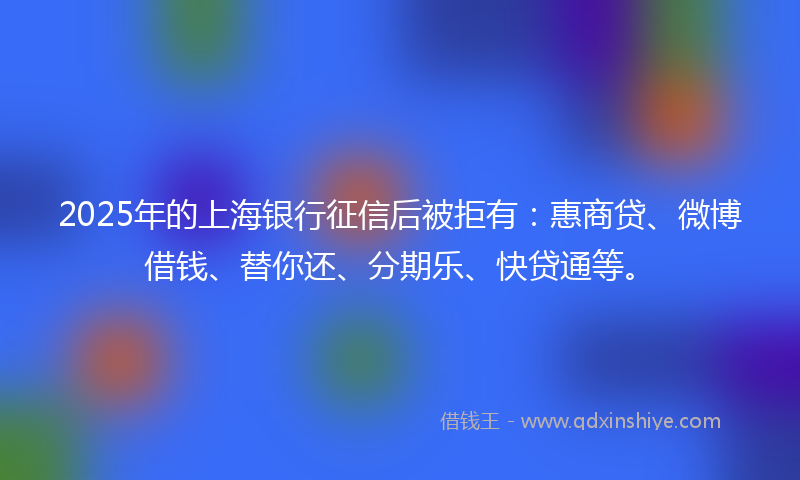 2025年的上海银行征信后被拒有：惠商贷、微博借钱、替你还、分期乐、快贷通等。