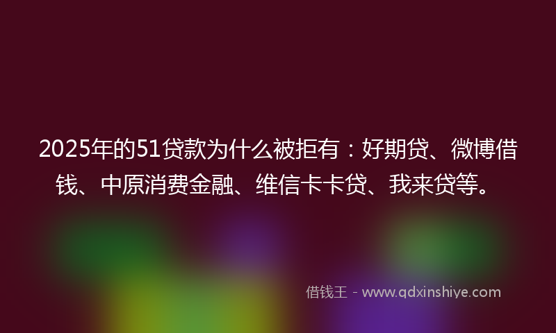 2025年的51贷款为什么被拒有：好期贷、微博借钱、中原消费金融、维信卡卡贷、我来贷等。
