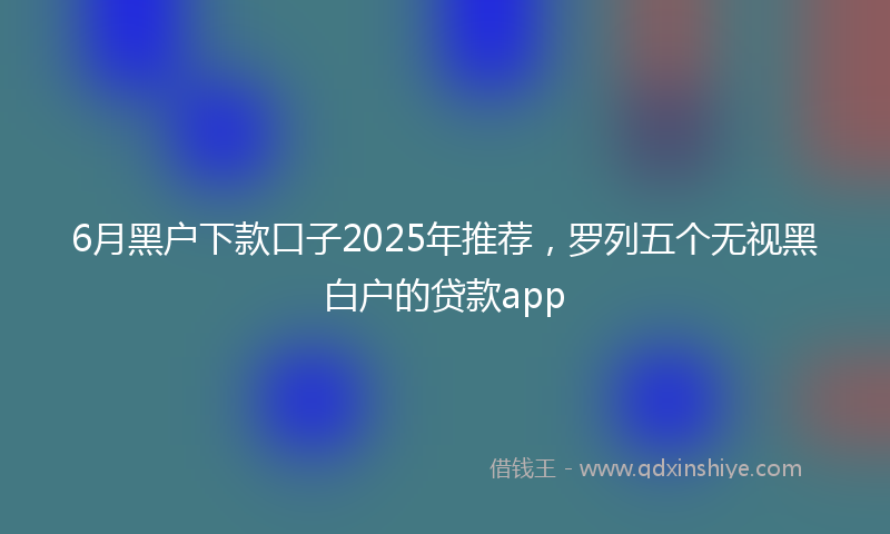 6月黑户下款口子2025年推荐，罗列五个无视黑白户的贷款app