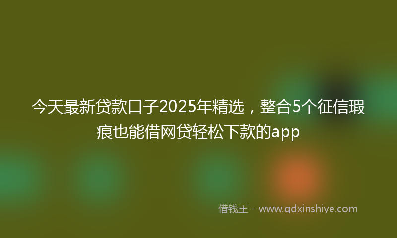 今天最新贷款口子2025年精选，整合5个征信瑕疵也能借网贷轻松下款的app