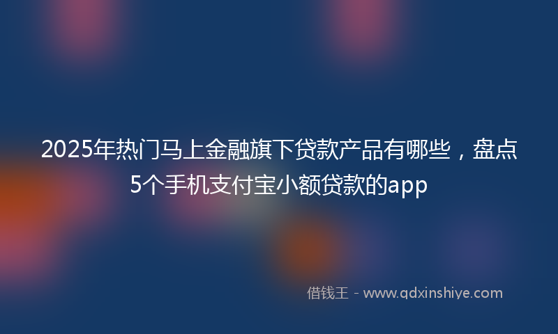 2025年热门马上金融旗下贷款产品有哪些，盘点5个手机支付宝小额贷款的app