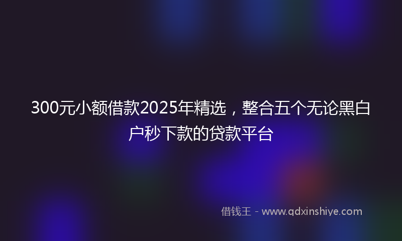 300元小额借款2025年精选，整合五个无论黑白户秒下款的贷款平台