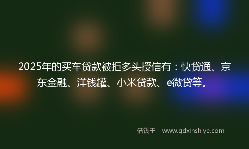 2025年的买车贷款被拒多头授信有：快贷通、京东金融、洋钱罐、小米贷款、e微贷等。