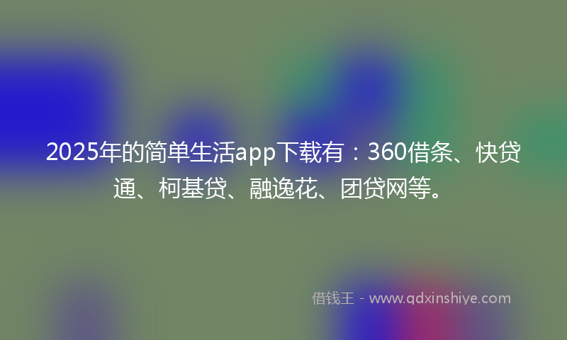 2025年的简单生活app下载有：360借条、快贷通、柯基贷、融逸花、团贷网等。