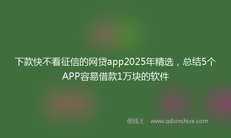 下款快不看征信的网贷app2025年精选，总结5个APP容易借款1万块的软件