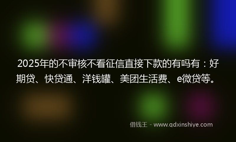 2025年的不审核不看征信直接下款的有吗有：好期贷、快贷通、洋钱罐、美团生活费、e微贷等。