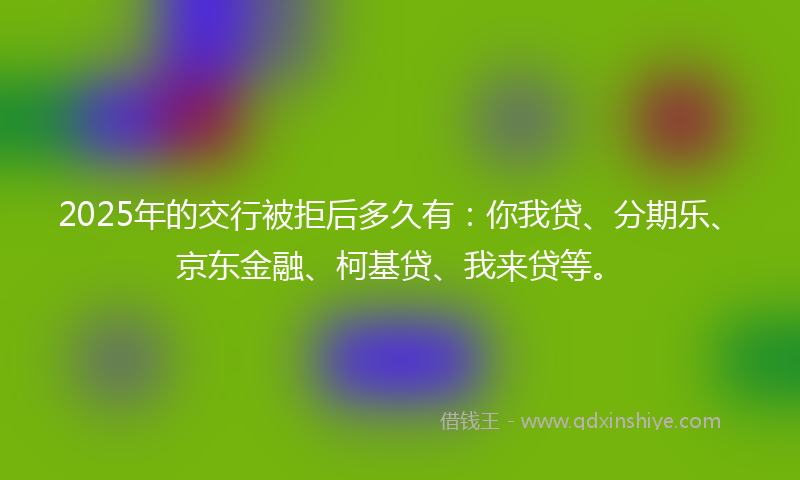 2025年的交行被拒后多久有：你我贷、分期乐、京东金融、柯基贷、我来贷等。