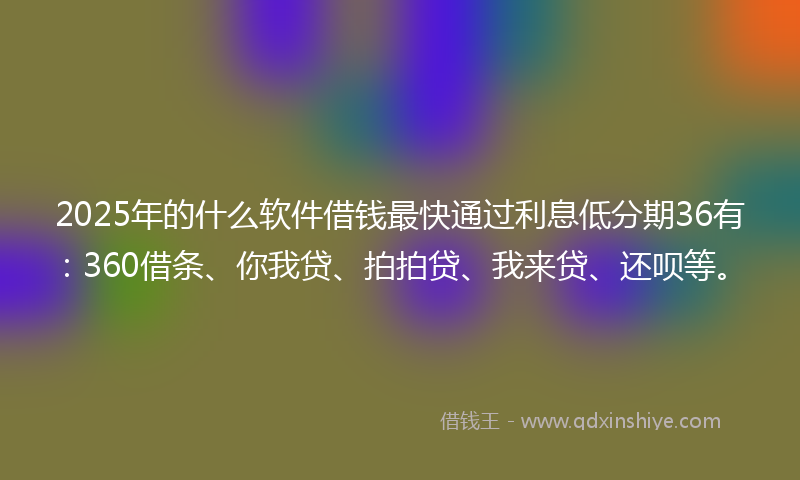 2025年的什么软件借钱最快通过利息低分期36有：360借条、你我贷、拍拍贷、我来贷、还呗等。