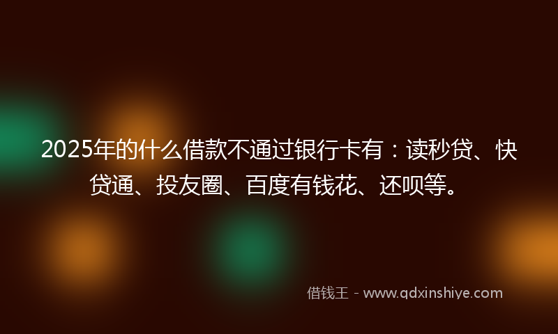 2025年的什么借款不通过银行卡有：读秒贷、快贷通、投友圈、百度有钱花、还呗等。