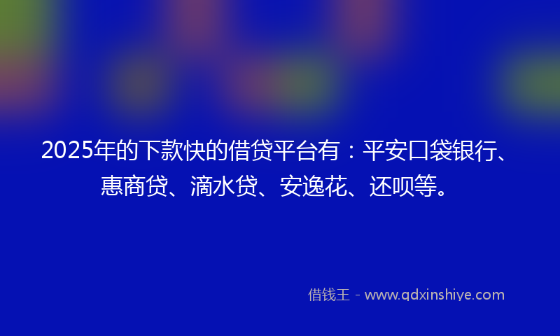 2025年的下款快的借贷平台有：平安口袋银行、惠商贷、滴水贷、安逸花、还呗等。