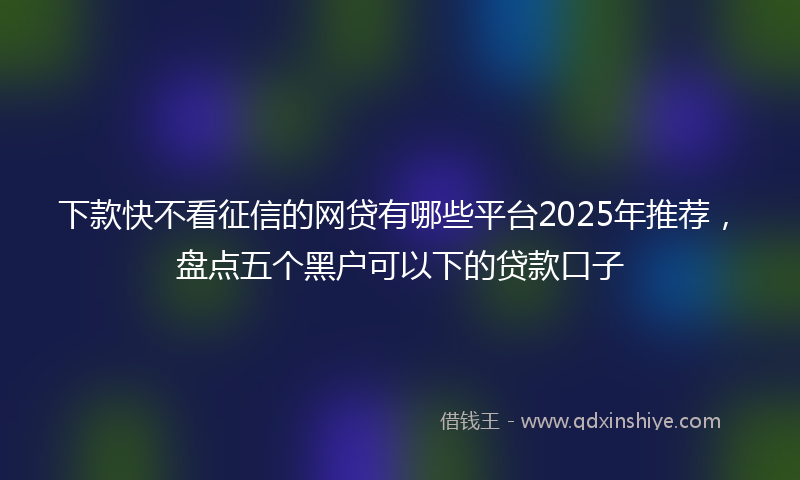 下款快不看征信的网贷有哪些平台2025年推荐，盘点五个黑户可以下的贷款口子