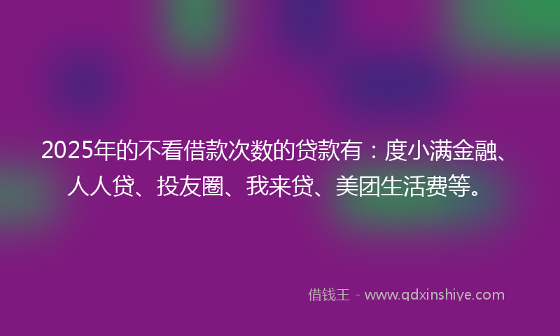 2025年的不看借款次数的贷款有：度小满金融、人人贷、投友圈、我来贷、美团生活费等。