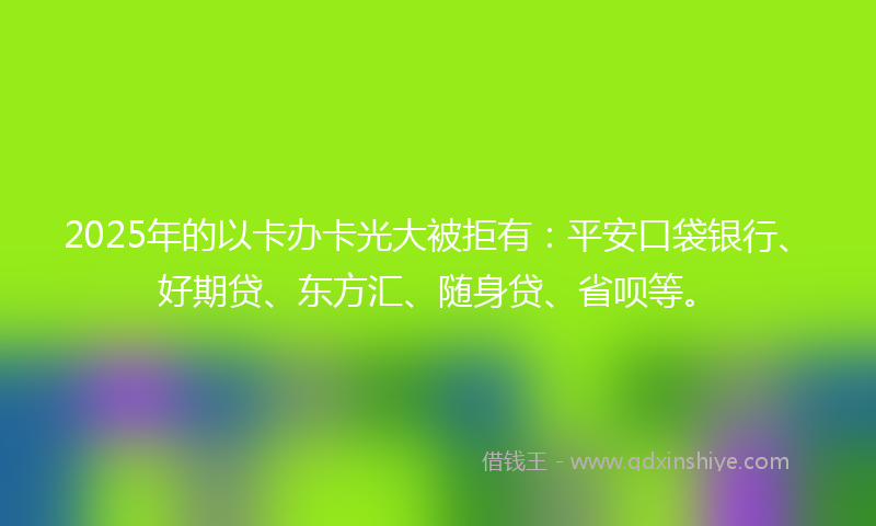 2025年的以卡办卡光大被拒有：平安口袋银行、好期贷、东方汇、随身贷、省呗等。