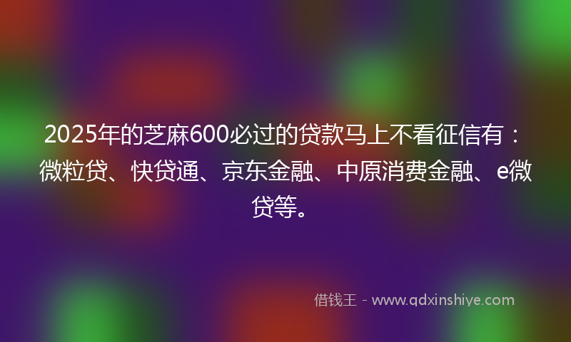 2025年的芝麻600必过的贷款马上不看征信有：微粒贷、快贷通、京东金融、中原消费金融、e微贷等。